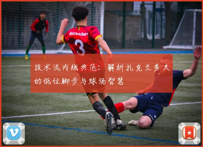 技术流内线典范:解析扎克兰多夫的低位脚步与球场智慧