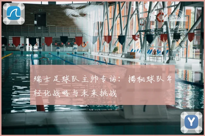 瑞士足球队主帅专访:揭秘球队年轻化战略与未来挑战