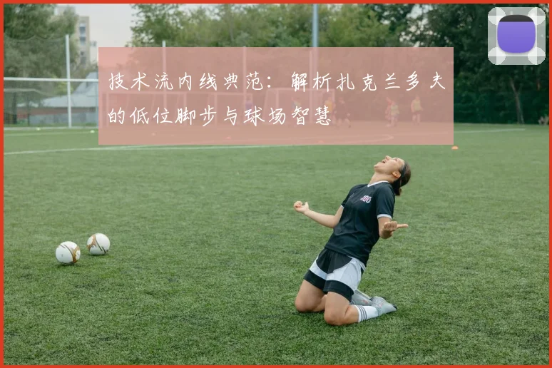 技术流内线典范:解析扎克兰多夫的低位脚步与球场智慧